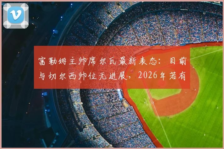 富勒姆主帅席尔瓦最新表态：目前与切尔西帅位无进展，2026年若有变数将第一时间告知