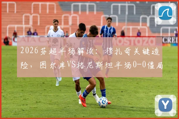 2026芬超半场解读：穆扎奇关键造险，图尔库VS格尼斯坦半场0-0僵局全分析，附全场走势预测