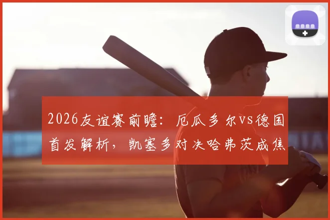 2026友谊赛前瞻：厄瓜多尔vs德国首发解析，凯塞多对决哈弗茨成焦点，维尔茨角色引关注
