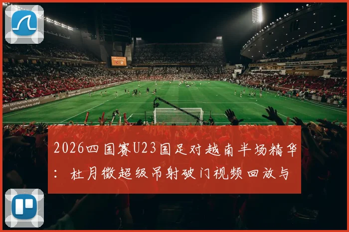 2026四国赛U23国足对越南半场精华:杜月徵超级吊射破门视频回放与技术分析,附完整战报与进球集锦