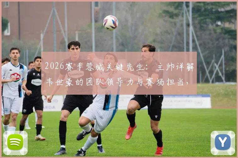 2026赛季蓉城关键先生：主帅详解韦世豪的团队领导力与赛场担当，揭秘其对球队的真实价值