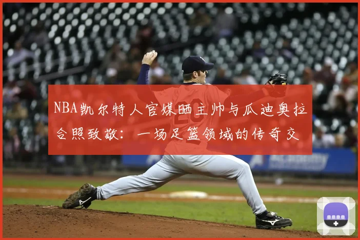 NBA凯尔特人官媒晒主帅与瓜迪奥拉合照致敬:一场足篮领域的传奇交心,为何触动万千球迷?