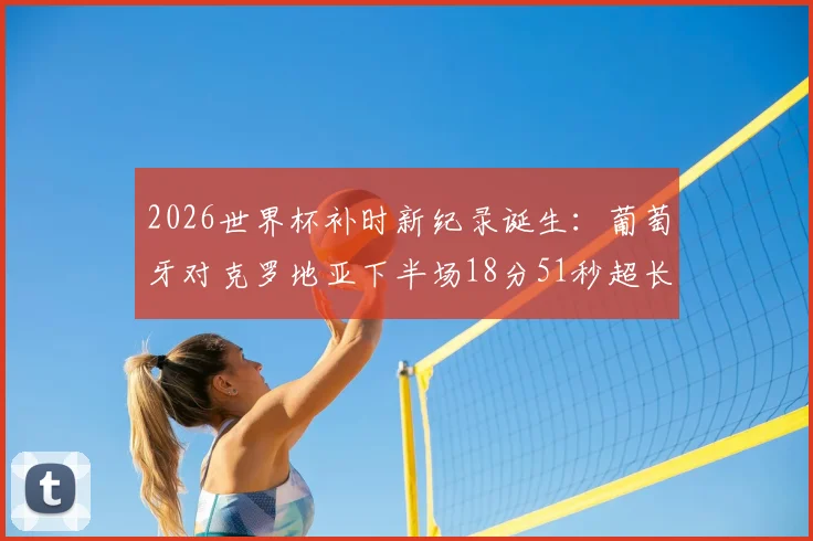 2026世界杯补时新纪录诞生：葡萄牙对克罗地亚下半场18分51秒超长补时全过程回顾，解析裁判判罚依据与比赛影响