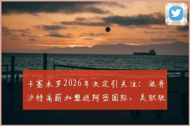 卡塞米罗2026年决定引关注:放弃沙特高薪加盟迈阿密国际,美职联迎来重磅中场
