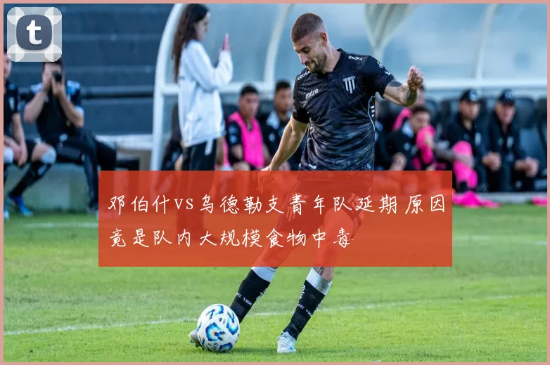 邓伯什vs乌德勒支青年队延期 原因竟是队内大规模食物中毒
