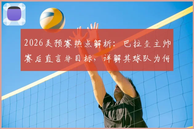 2026美预赛热点解析：巴拉圭主帅赛后直言非目标，详解其球队为何想赢澳大利亚非平局