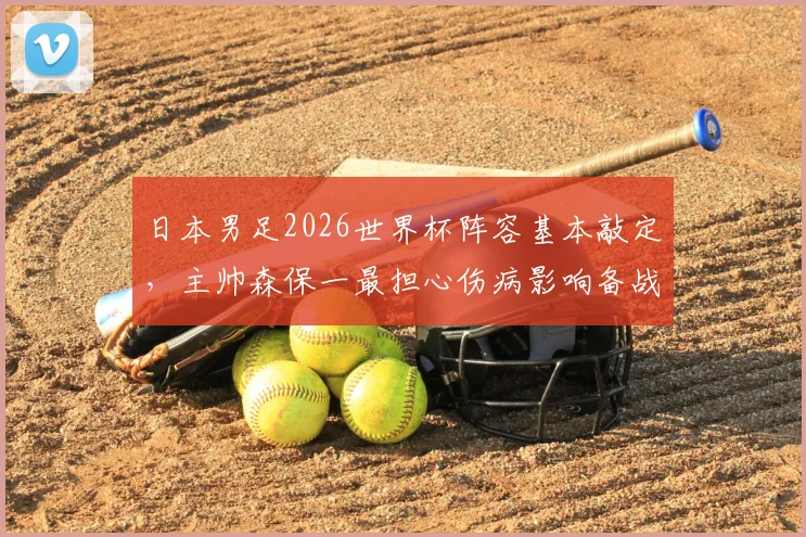日本男足2026世界杯阵容基本敲定,主帅森保一最担心伤病影响备战计划