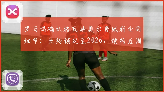 罗马诺确认格瓦迪奥尔曼城新合同细节:长约锁定至2026,续约后周薪与球队地位引关注