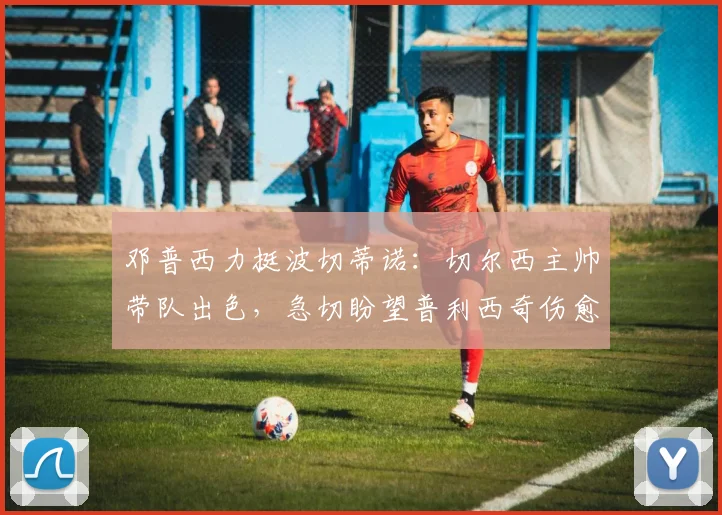 邓普西力挺波切蒂诺:切尔西主帅带队出色,急切盼望普利西奇伤愈回归时间表出炉