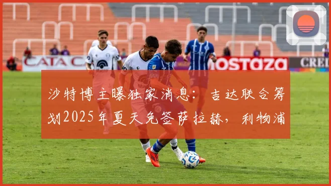 沙特博主曝独家消息：吉达联合筹划2025年夏天免签萨拉赫，利物浦巨星转会沙特联赛最新动态解析